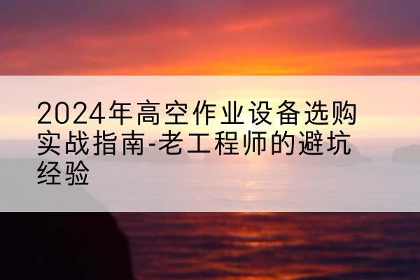 向阳高空作业升降机厂家推荐-2024年高空作业设备选购实战指南-老工程师的避坑经验