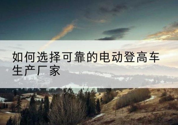 向阳电动登高车厂家-如何选择可靠的电动登高车生产厂家