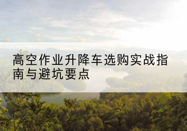 向阳升降车怎么选-高空作业升降车选购实战指南与避坑要点